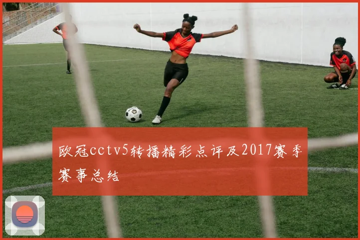 欧冠cctv5转播精彩点评及2017赛季赛事总结