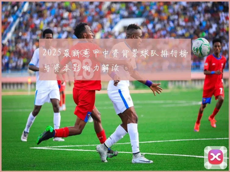 2025最新意甲中资背景球队排行榜与资本影响力解读