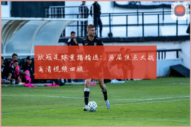 欧冠足球重播精选:历届焦点大战高清视频回顾