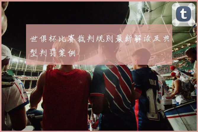 世俱杯比赛裁判规则最新解读及典型判罚案例