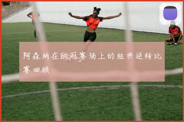 阿森纳在欧冠赛场上的经典逆转比赛回顾