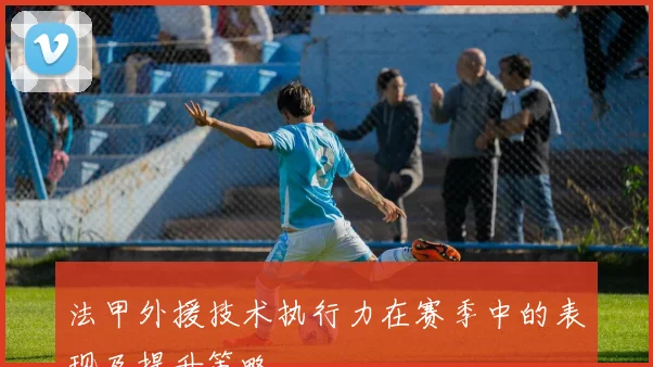 法甲外援技术执行力在赛季中的表现及提升策略