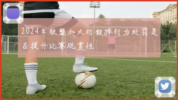 2024年联盟加大对假摔行为处罚是否提升比赛观赏性